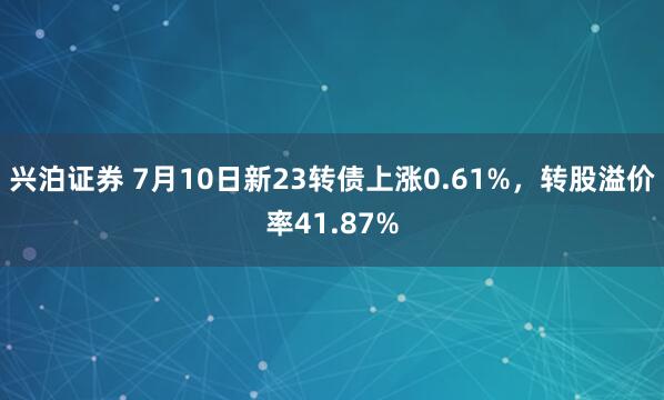 兴泊证券 7月10日新23转债上涨0.61%，转股溢价率41.87%