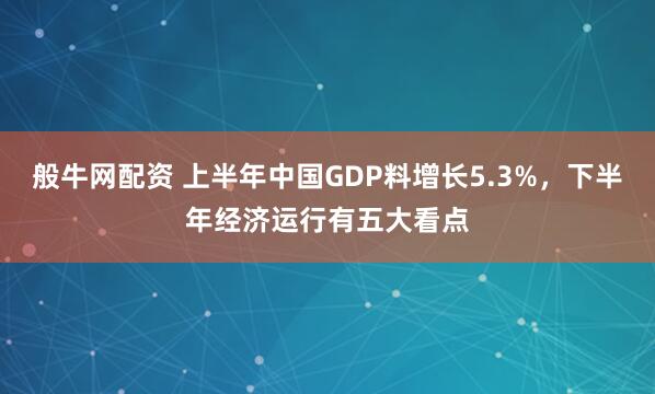 般牛网配资 上半年中国GDP料增长5.3%，下半年经济运行有五大看点