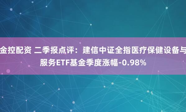 金控配资 二季报点评：建信中证全指医疗保健设备与服务ETF基金季度涨幅-0.98%