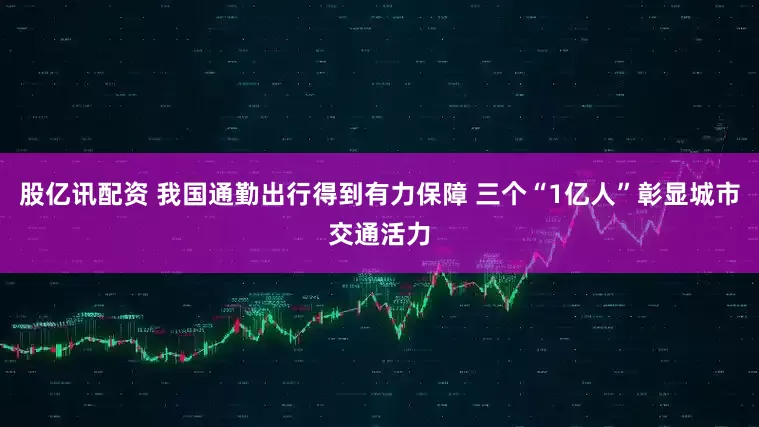 股亿讯配资 我国通勤出行得到有力保障 三个“1亿人”彰显城市交通活力