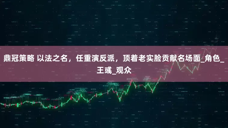 鼎冠策略 以法之名，任重演反派，顶着老实脸贡献名场面_角色_王彧_观众