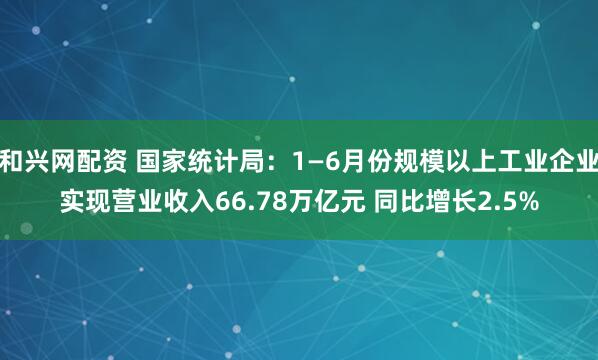 和兴网配资 国家统计局：1—6月份规模以上工业企业实现营业收入66.78万亿元 同比增长2.5%