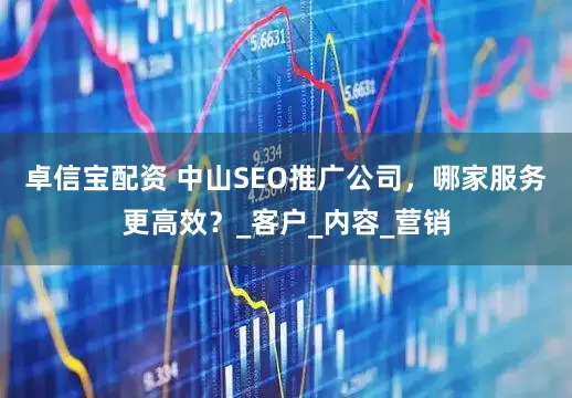 卓信宝配资 中山SEO推广公司，哪家服务更高效？_客户_内容_营销