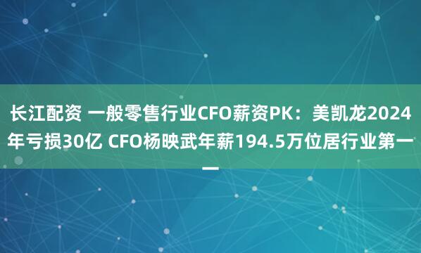 长江配资 一般零售行业CFO薪资PK：美凯龙2024年亏损30亿 CFO杨映武年薪194.5万位居行业第一