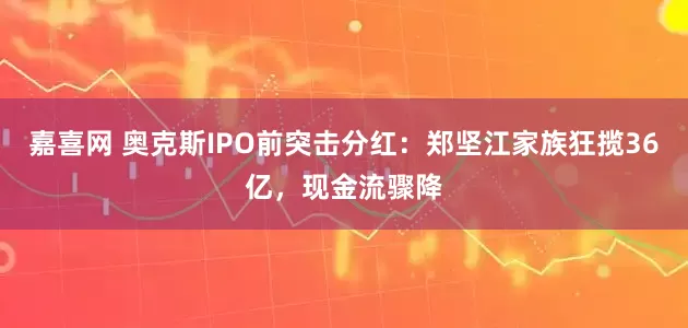 嘉喜网 奥克斯IPO前突击分红：郑坚江家族狂揽36亿，现金流骤降
