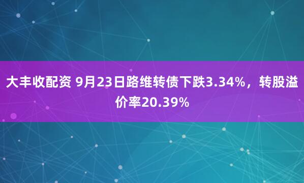 大丰收配资 9月23日路维转债下跌3.34%，转股溢价率20.39%