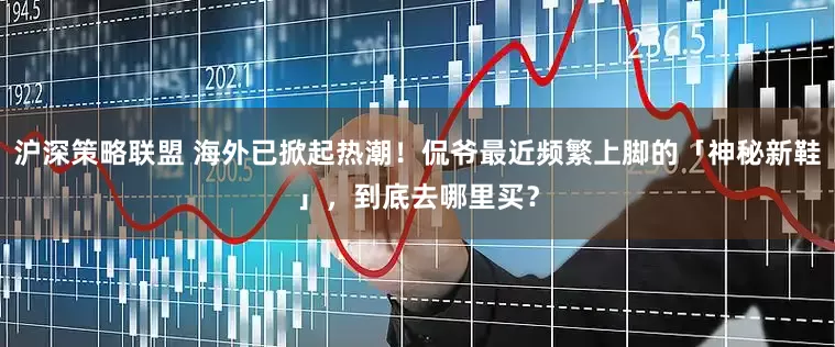 沪深策略联盟 海外已掀起热潮！侃爷最近频繁上脚的「神秘新鞋」，到底去哪里买？