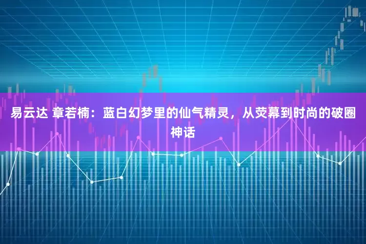 易云达 章若楠：蓝白幻梦里的仙气精灵，从荧幕到时尚的破圈神话