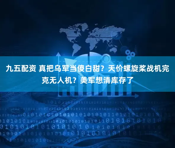 九五配资 真把乌军当傻白甜？天价螺旋桨战机完克无人机？美军想清库存了