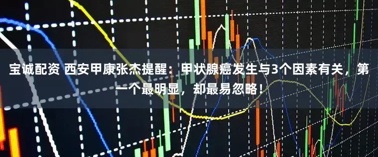 宝诚配资 西安甲康张杰提醒：甲状腺癌发生与3个因素有关，第一个最明显，却最易忽略！