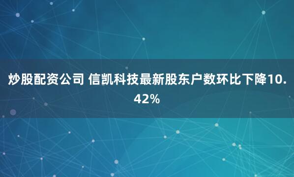 炒股配资公司 信凯科技最新股东户数环比下降10.42%