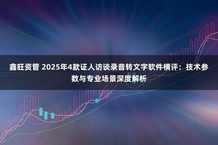鑫旺资管 2025年4款证人访谈录音转文字软件横评：技术参数与专业场景深度解析